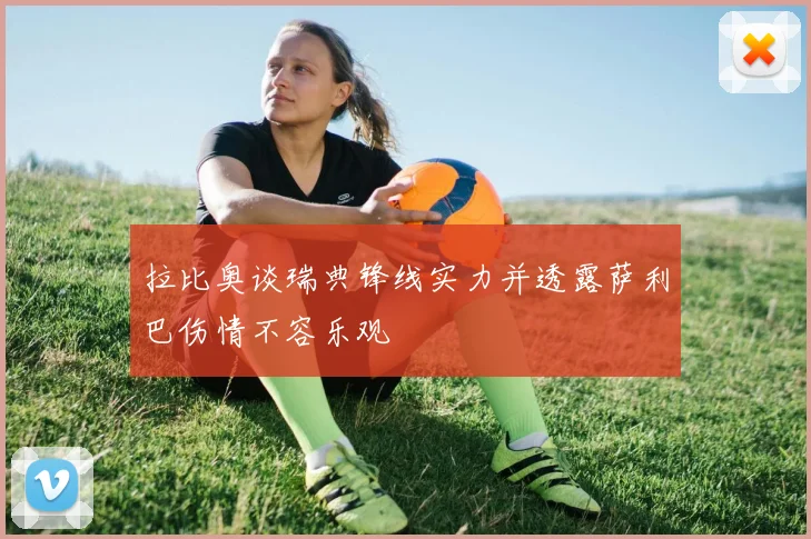 拉比奥谈瑞典锋线实力并透露萨利巴伤情不容乐观