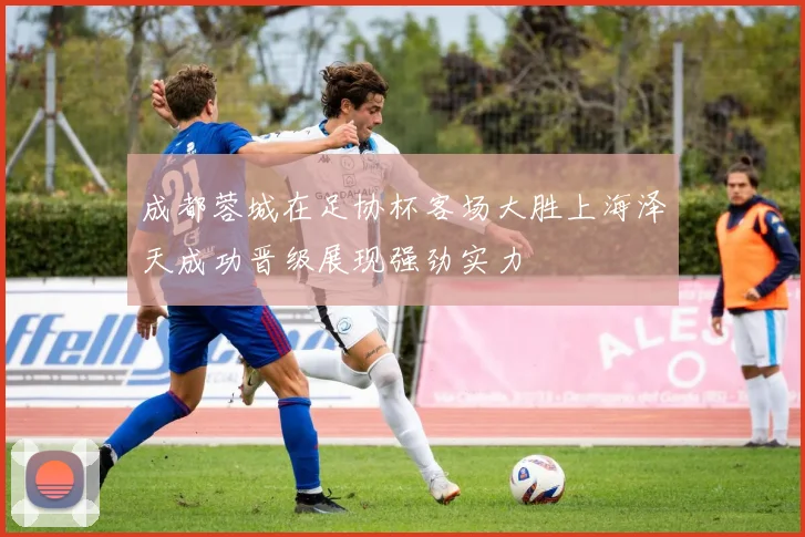 成都蓉城在足协杯客场大胜上海泽天成功晋级展现强劲实力