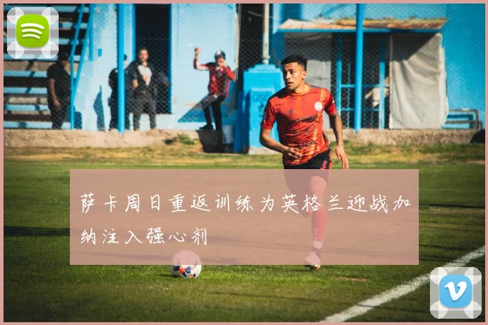 萨卡周日重返训练为英格兰迎战加纳注入强心剂