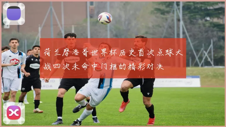 荷兰摩洛哥世界杯历史首次点球大战四次未命中门框的精彩对决