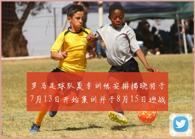 罗马足球队夏季训练安排揭晓将于7月13日开始集训并于8月15日迎战多特