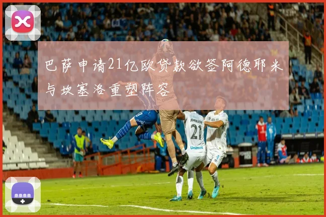 巴萨申请21亿欧贷款欲签阿德耶米与坎塞洛重塑阵容