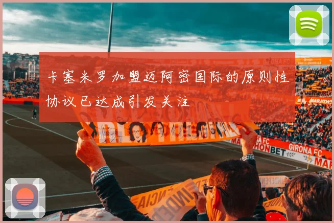 卡塞米罗加盟迈阿密国际的原则性协议已达成引发关注
