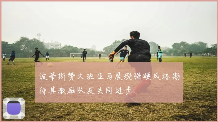 波蒂斯赞文班亚马展现强硬风格期待其激励队友共同进步