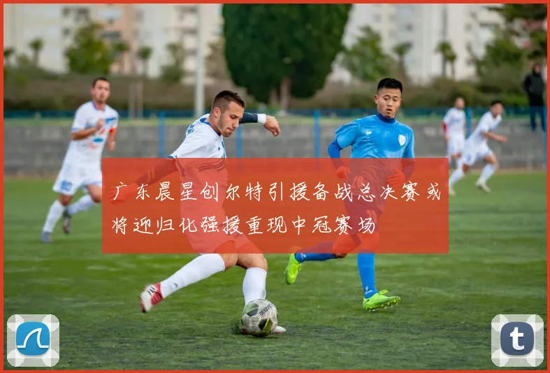 广东晨星创尔特引援备战总决赛或将迎归化强援重现中冠赛场
