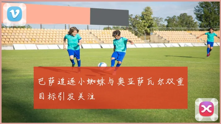 巴萨追逐小蜘蛛与奥亚萨瓦尔双重目标引发关注
