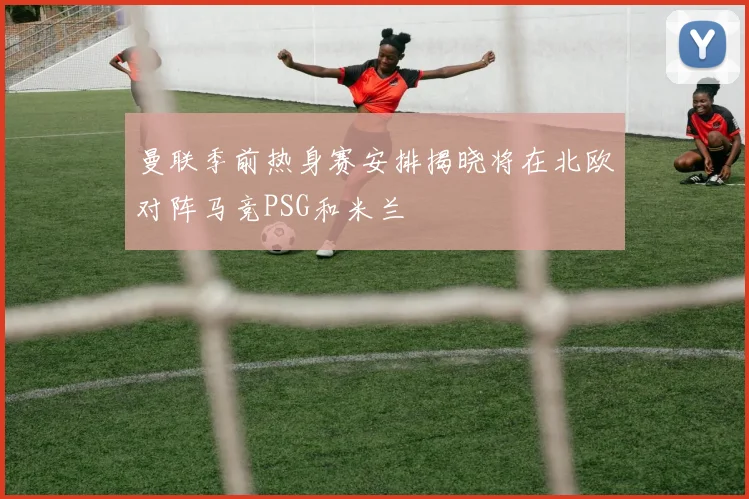 曼联季前热身赛安排揭晓将在北欧对阵马竞PSG和米兰