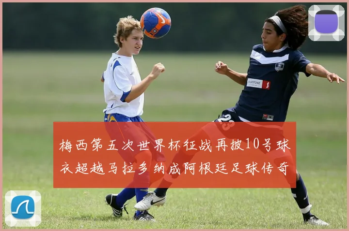 梅西第五次世界杯征战再披10号球衣超越马拉多纳成阿根廷足球传奇
