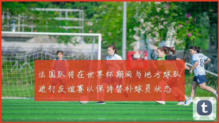 法国队将在世界杯期间与地方球队进行友谊赛以保持替补球员状态