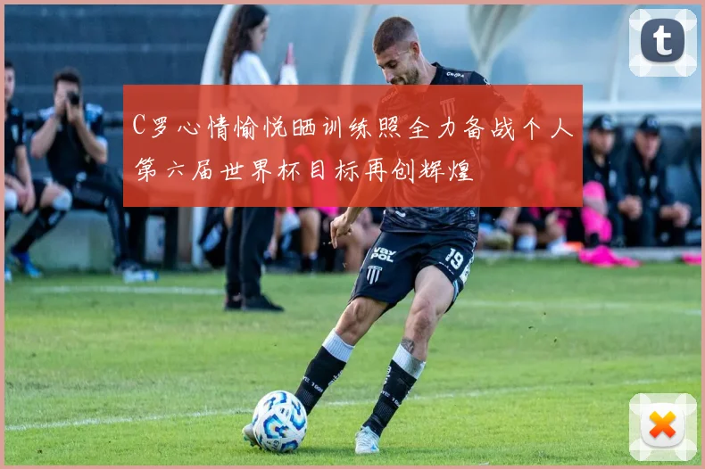 C罗心情愉悦晒训练照全力备战个人第六届世界杯目标再创辉煌