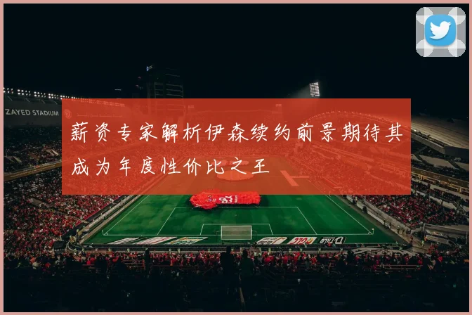 薪资专家解析伊森续约前景期待其成为年度性价比之王