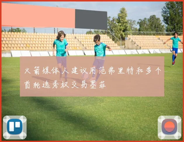 火箭媒体人建议用范弗里特和多个首轮选秀权交易墨菲