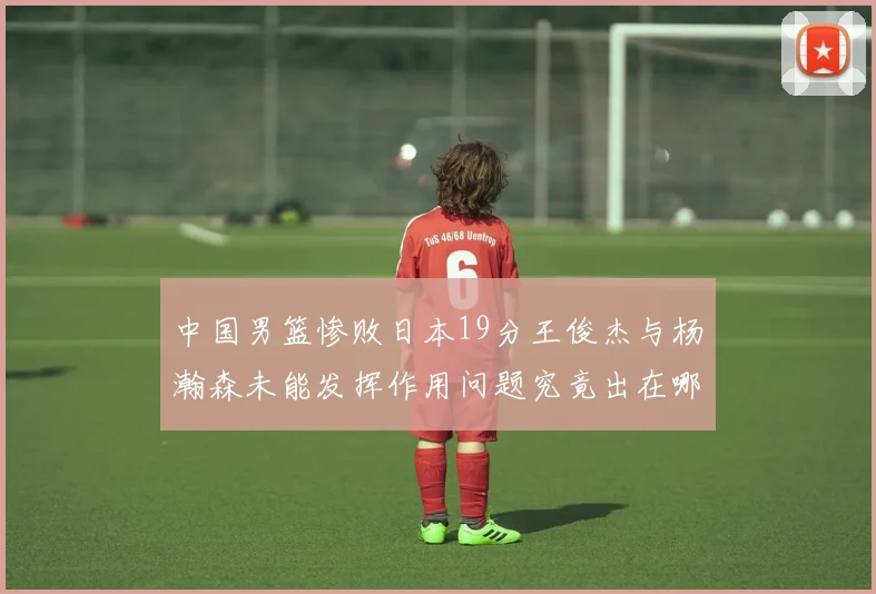中国男篮惨败日本19分王俊杰与杨瀚森未能发挥作用问题究竟出在哪儿