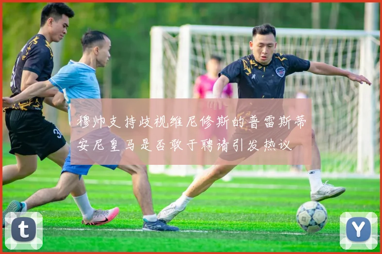 穆帅支持歧视维尼修斯的普雷斯蒂安尼皇马是否敢于聘请引发热议